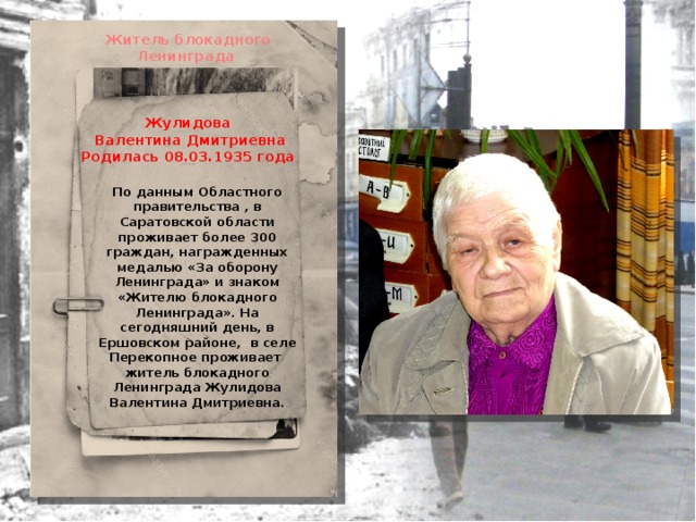 Житель блокадного Ленинграда    Жулидова  Валентина Дмитриевна Родилась 08.03.1935 года По данным Областного правительства , в Саратовской области проживает более 300 граждан, награжденных медалью «За оборону Ленинграда» и знаком «Жителю блокадного Ленинграда». На сегодняшний день, в Ершовском районе, в селе Перекопное проживает житель блокадного Ленинграда Жулидова Валентина Дмитриевна. 