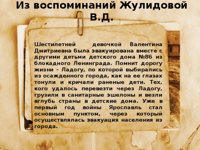 Из воспоминаний Жулидовой В.Д.    Шестилетней девочкой Валентина Дмитриевна была эвакуирована вместе с другими детьми детского дома №86 из блокадного Ленинграда. Помнит дорогу жизни – Ладогу, по которой выбирались из осажденного города, как на ее глазах тонули и кричали раненые дети. Тех, кого удалось перевезти через Ладогу, грузили в санитарные эшелоны и везли вглубь страны в детские дома. Уже в первый год войны Ярославль стал основным пунктом, через который осуществлялась эвакуация населения из города. 