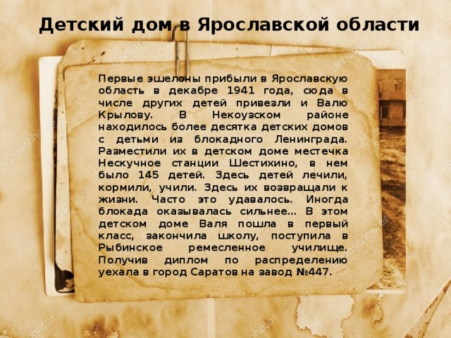 Детский дом в Ярославской области Первые эшелоны прибыли в Ярославскую область в декабре 1941 года, сюда в числе других детей привезли и Валю Крылову. В Некоузском районе находилось более десятка детских домов с детьми из блокадного Ленинграда. Разместили их в детском доме местечка Нескучное станции Шестихино, в нем было 145 детей. Здесь детей лечили, кормили, учили. Здесь их возвращали к жизни. Часто это удавалось. Иногда блокада оказывалась сильнее… В этом детском доме Валя пошла в первый класс, закончила школу, поступила в Рыбинское ремесленное училище. Получив диплом по распределению уехала в город Саратов на завод №447. 