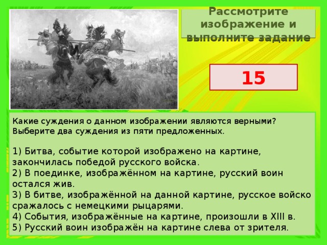 Рассмотрите изображение и выполните задание 15 Какие суждения о данном изображении являются верными? Выберите два суждения из пяти предложенных.   1) Битва, событие которой изображено на картине, закончилась победой русского войска. 2) В поединке, изображённом на картине, русский воин остался жив. 3) В битве, изображённой на данной картине, русское войско сражалось с немецкими рыцарями. 4) События, изображённые на картине, произошли в XIII в. 5) Русский воин изображён на картине слева от зрителя. 