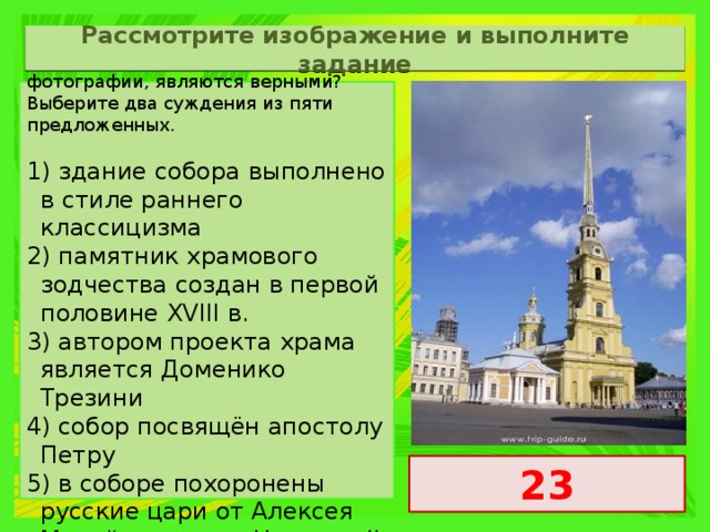 Рассмотрите изображение и выполните задание Какие суждения о памятнике архитектуры, изображённом на фотографии, являются верными? Выберите два суждения из пяти предложенных.   1) здание собора выполнено в стиле раннего классицизма 2) памятник храмового зодчества создан в первой половине XVIII в. 3) автором проекта храма является Доменико Трезини 4) собор посвящён апостолу Петру 5) в соборе похоронены русские цари от Алексея Михайловича до Николая II 23 