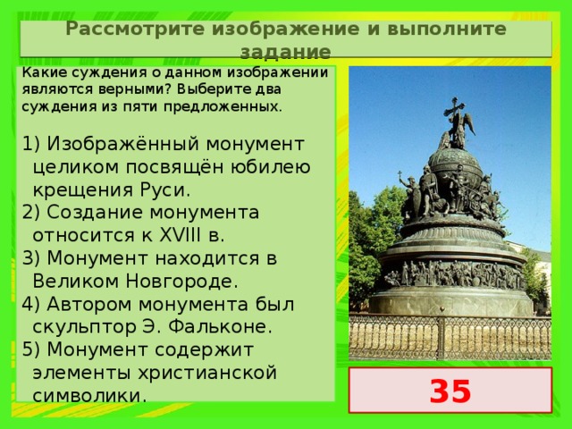 Рассмотрите изображение и выполните задание Какие суждения о данном изображении являются верными? Выберите два суждения из пяти предложенных.   1) Изображённый монумент целиком посвящён юбилею крещения Руси. 2) Создание монумента относится к XVIII в. 3) Монумент находится в Великом Новгороде. 4) Автором монумента был скульптор Э. Фальконе. 5) Монумент содержит элементы христианской символики. 35 