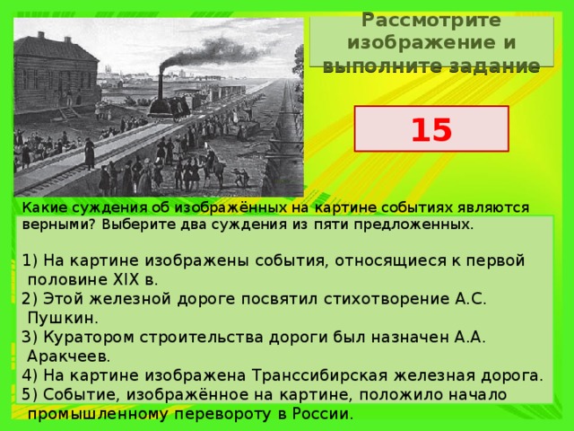 Рассмотрите изображение и выполните задание 15 Какие суждения об изображённых на картине событиях являются верными? Выберите два суждения из пяти предложенных.   1) На картине изображены события, относящиеся к первой половине XIX в. 2) Этой железной дороге посвятил стихотворение А.С. Пушкин. 3) Куратором строительства дороги был назначен А.А. Аракчеев. 4) На картине изображена Транссибирская железная дорога. 5) Событие, изображённое на картине, положило начало промышленному перевороту в России. 