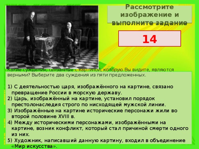 Рассмотрите изображение и выполните задание 14 Какие суждения, связанные с картиной, которую Вы видите, являются верными? Выберите два суждения из пяти предложенных.   1) С деятельностью царя, изображённого на картине, связано превращение России в морскую державу. 2) Царь, изображённый на картине, установил порядок престолонаследия строго по нисходящей мужской линии. 3) Изображённые на картине исторические персонажи жили во второй половине XVIII в. 4) Между историческими персонажами, изображёнными на картине, возник конфликт, который стал причиной смерти одного из них. 5) Художник, написавший данную картину, входил в объединение «Мир искусства». 