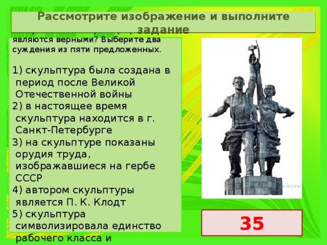 Рассмотрите изображение и выполните задание Какие суждения о скульптуре, изображённой на фотографии, являются верными? Выберите два суждения из пяти предложенных.   1) скульптура была создана в период после Великой Отечественной войны 2) в настоящее время скульптура находится в г. Санкт-Петербурге 3) на скульптуре показаны орудия труда, изображавшиеся на гербе СССР 4) автором скульптуры является П. К. Клодт 5) скульптура символизировала единство рабочего класса и крестьянства 35 