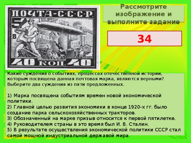 Рассмотрите изображение и выполните задание 34 Какие суждения о событиях, процессах отечественной истории, которым посвящена данная почтовая марка, являются верными? Выберите два суждения из пяти предложенных.   1) Марка посвящена событиям времен новой экономической политики. 2) Главной целью развития экономики в конце 1920-х гг. было создание парка сельско­хозяйственных тракторов. 3) Обозначенный на марке призыв относится к первой пятилетке. 4) Руководителем страны в это время был И. В. Сталин. 5) В результате осуществления экономической политики СССР стал самой мощной индустриальной державой мира. 
