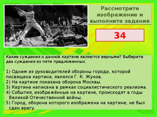 Рассмотрите изображение и выполните задание 34 Какие суждения о данной картине являются верными? Выберите два суждения из пяти предложенных. 1) Одним из руководителей обороны города, которой посвящена картина, являлся Г. К. Жуков. 2) На картине показана оборона Москвы. 3) Картина написана в рамках социалистического реализма. 4) События, изображённые на картине, происходят в годы Великой Отечественной войны. 5) Город, оборона которого изображена на картине, не был сдан врагу. 