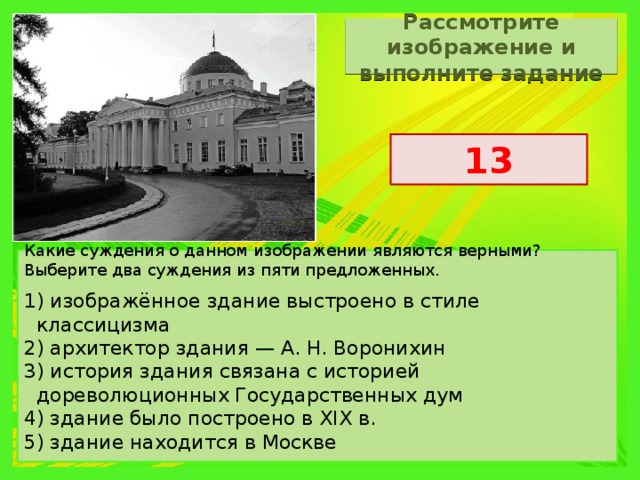 Рассмотрите изображение и выполните задание 13 Какие суждения о данном изображении являются верными? Выберите два суждения из пяти предложенных. 1) изображённое здание выстроено в стиле классицизма 2) архитектор здания — А. Н. Воронихин 3) история здания связана с историей дореволюционных Государственных дум 4) здание было построено в XIX в. 5) здание находится в Москве 
