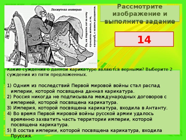 Рассмотрите изображение и выполните задание 14 Какие суждения о данной карикатуре являются верными? Выберите 2 суждения из пяти предложенных. 1) Одним из последствий Первой мировой войны стал распад империи, которой посвящена данная карикатура. 2) Россия никогда не подписывала международных договоров с империей, которой посвящена карикатура. 3) Империя, которой посвящена карикатура, входила в Антанту. 4) Во время Первой мировой войны русской армии удалось временно захватить часть территории империи, которой посвящена карикатура. 5) В состав империи, которой посвящена карикатура, входила Пруссия. 