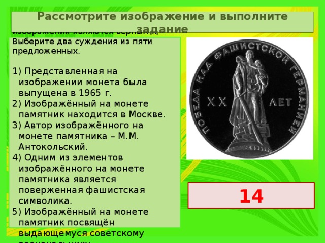 Рассмотрите изображение и выполните задание Какие суждения о данном изображении являются верными? Выберите два суждения из пяти предложенных.   1) Представленная на изображении монета была выпущена в 1965 г. 2) Изображённый на монете памятник находится в Москве. 3) Автор изображённого на монете памятника – М.М. Антокольский. 4) Одним из элементов изображённого на монете памятника является поверженная фашистская символика. 5) Изображённый на монете памятник посвящён выдающемуся советскому военачальнику. 14 