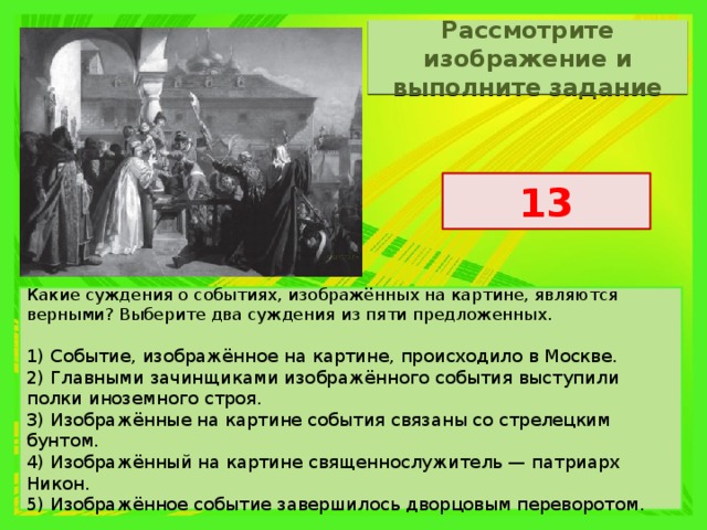Рассмотрите изображение и выполните задание 13 Какие суждения о событиях, изображённых на картине, являются верными? Выберите два суждения из пяти предложенных.   1) Событие, изображённое на картине, происходило в Москве. 2) Главными зачинщиками изображённого события выступили полки иноземного строя. 3) Изображённые на картине события связаны со стрелецким бунтом. 4) Изображённый на картине священнослужитель — патриарх Никон. 5) Изображённое событие завершилось дворцовым переворотом. 