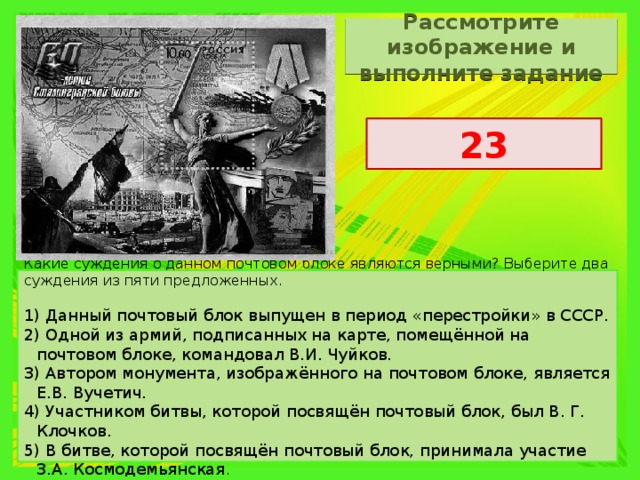 Рассмотрите изображение и выполните задание 23 Какие суждения о данном почтовом блоке являются верными? Выберите два суждения из пяти предложенных.   1) Данный почтовый блок выпущен в период «перестройки» в СССР. 2) Одной из армий, подписанных на карте, помещённой на почтовом блоке, командовал В.И. Чуйков. 3) Автором монумента, изображённого на почтовом блоке, является Е.В. Вучетич. 4) Участником битвы, которой посвящён почтовый блок, был В. Г. Клочков. 5) В битве, которой посвящён почтовый блок, принимала участие З.А. Космодемьянская . 