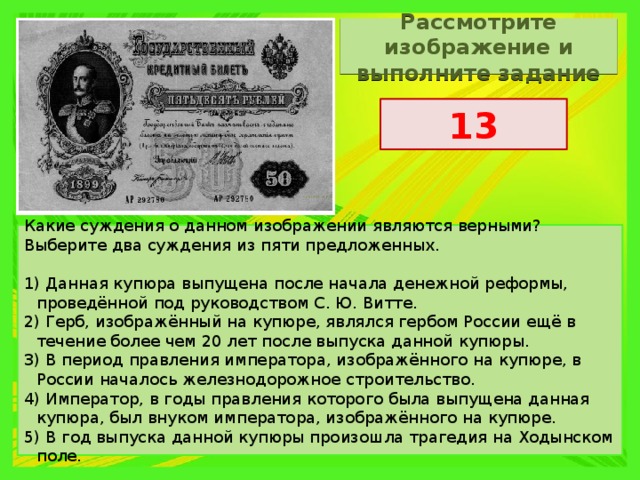 Рассмотрите изображение и выполните задание 13 Какие суждения о данном изображении являются верными? Выберите два суждения из пяти предложенных.   1) Данная купюра выпущена после начала денежной реформы, проведённой под руководством С. Ю. Витте. 2) Герб, изображённый на купюре, являлся гербом России ещё в течение более чем 20 лет после выпуска данной купюры. 3) В период правления императора, изображённого на купюре, в России началось железнодорожное строительство. 4) Император, в годы правления которого была выпущена данная купюра, был внуком императора, изображённого на купюре. 5) В год выпуска данной купюры произошла трагедия на Ходынском поле. 