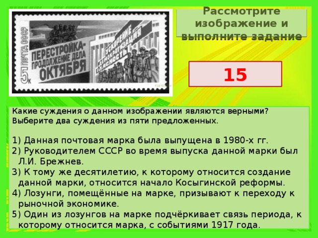 Рассмотрите изображение и выполните задание 15 Какие суждения о данном изображении являются верными? Выберите два суждения из пяти предложенных.   1) Данная почтовая марка была выпущена в 1980-х гг. 2) Руководителем СССР во время выпуска данной марки был Л.И. Брежнев. 3) К тому же десятилетию, к которому относится создание данной марки, относится начало Косыгинской реформы. 4) Лозунги, помещённые на марке, призывают к переходу к рыночной экономике. 5) Один из лозунгов на марке подчёркивает связь периода, к которому относится марка, с событиями 1917 года. 