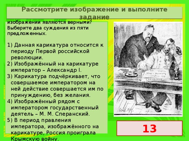 Рассмотрите изображение и выполните задание Какие суждения о данном изображении являются верными? Выберите два суждения из пяти предложенных.   1) Данная карикатура относится к периоду Первой российской революции. 2) Изображённый на карикатуре император – Александр I. 3) Карикатура подчёркивает, что совершаемое императором на ней действие совершается им по принуждению, без желания. 4) Изображённый рядом с императором государственный деятель – М. М. Сперанский. 5) В период правления императора, изображённого на карикатуре, Россия проиграла Крымскую войну. 13 