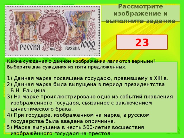 Рассмотрите изображение и выполните задание 23 Какие суждения о данном изображении являются верными? Выберите два суждения из пяти предложенных.   1) Данная марка посвящена государю, правившему в XIII в. 2) Данная марка была выпущена в период президентства Б.Н. Ельцина. 3) На марке проиллюстрировано одно из событий правления изображённого государя, связанное с заключением династического брака. 4) При государе, изображённом на марке, в русском государстве была введена опричнина. 5) Марка выпущена в честь 500-летия восшествия изображённого государя на престол. 