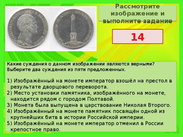 Рассмотрите изображение и выполните задание 14 Какие суждения о данном изображении являются верными? Выберите два суждения из пяти предложенных.   1) Изображённый на монете император взошёл на престол в результате дворцового переворота. 2) Место установки памятника, изображённого на монете, находится рядом с городом Полтавой. 3) Монета была выпущена в царствование Николая Второго. 4) Изображённый на монете памятник посвящён одной из крупнейших битв в истории Российской империи. 5) Изображённый на монете император отменил в России крепостное право. 