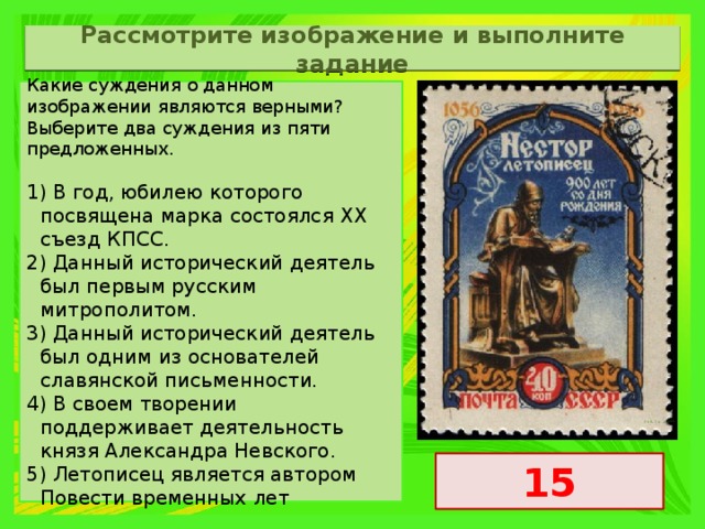 Рассмотрите изображение и выполните задание Какие суждения о данном изображении являются верными? Выберите два суждения из пяти предложенных. 1) В год, юбилею которого посвящена марка состоялся ХХ съезд КПСС. 2) Данный исторический деятель был первым русским митрополитом. 3) Данный исторический деятель был одним из основателей славянской письменности. 4) В своем творении поддерживает деятельность князя Александра Невского. 5) Летописец является автором Повести временных лет 15 
