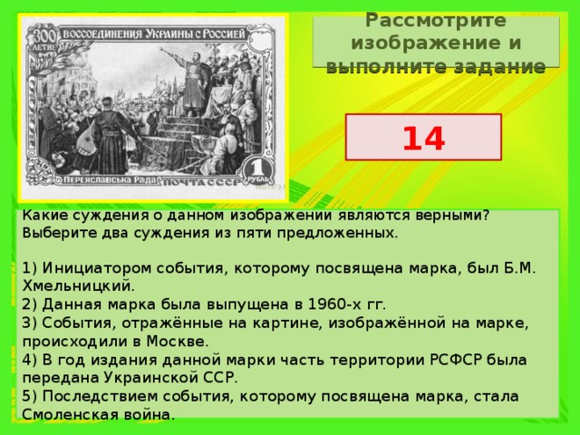Рассмотрите изображение и выполните задание 14 Какие суждения о данном изображении являются верными? Выберите два суждения из пяти предложенных.   1) Инициатором события, которому посвящена марка, был Б.М. Хмельницкий. 2) Данная марка была выпущена в 1960-х гг. 3) События, отражённые на картине, изображённой на марке, происходили в Москве. 4) В год издания данной марки часть территории РСФСР была передана Украинской ССР. 5) Последствием события, которому посвящена марка, стала Смоленская война. 