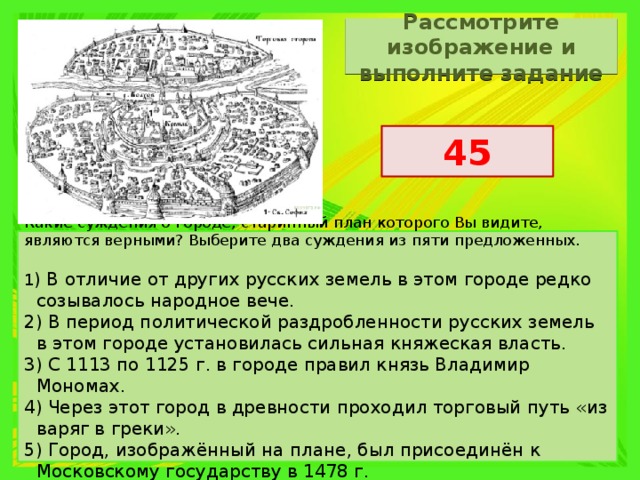 Рассмотрите изображение и выполните задание 45 Какие суждения о городе, старинный план которого Вы видите, являются верными? Выберите два суждения из пяти предложенных.   1 ) В отличие от других русских земель в этом городе редко созывалось народное вече. 2) В период политической раздробленности русских земель в этом городе установилась сильная княжеская власть. 3) С 1113 по 1125 г. в городе правил князь Владимир Мономах. 4) Через этот город в древности проходил торговый путь «из варяг в греки». 5) Город, изображённый на плане, был присоединён к Московскому государству в 1478 г. 