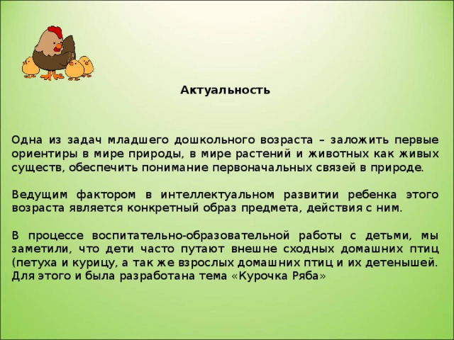  Актуальность    Одна из задач младшего дошкольного возраста – заложить первые ориентиры в мире природы, в мире растений и животных как живых существ, обеспечить понимание первоначальных связей в природе. Ведущим фактором в интеллектуальном развитии ребенка этого возраста является конкретный образ предмета, действия с ним. В процессе воспитательно-образовательной работы с детьми, мы заметили, что дети часто путают внешне сходных домашних птиц (петуха и курицу, а так же взрослых домашних птиц и их детенышей. Для этого и была разработана тема «Курочка Ряба» 