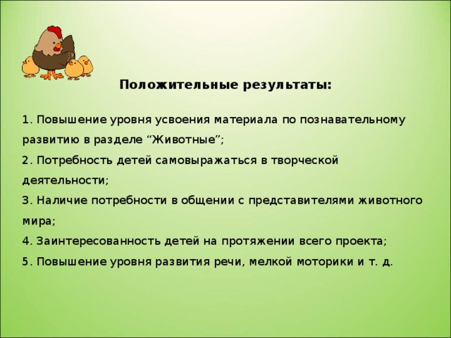   Положительные результаты: 1. Повышение уровня усвоения материала по познавательному развитию в разделе “Животные”; 2. Потребность детей самовыражаться в творческой деятельности; 3. Наличие потребности в общении с представителями животного мира; 4. Заинтересованность детей на протяжении всего проекта; 5. Повышение уровня развития речи, мелкой моторики и т. д.  