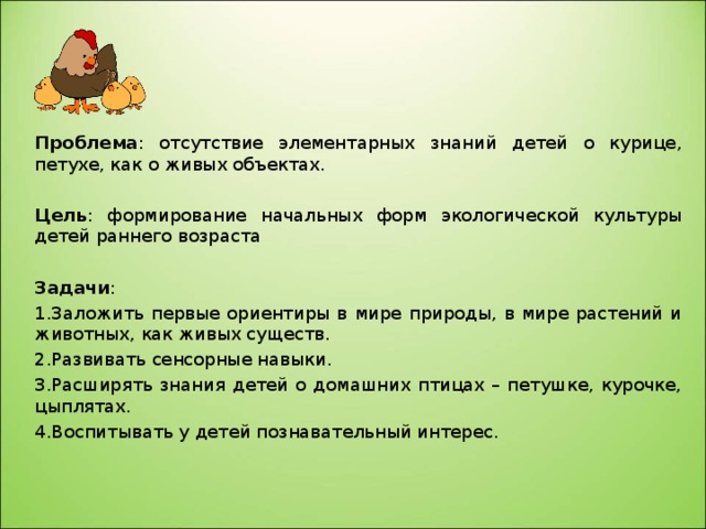 Проблема : отсутствие элементарных знаний детей о курице, петухе, как о живых объектах. Цель : формирование начальных форм экологической культуры детей раннего возраста Задачи : Заложить первые ориентиры в мире природы, в мире растений и животных, как живых существ. Развивать сенсорные навыки. Расширять знания детей о домашних птицах – петушке, курочке, цыплятах. Воспитывать у детей познавательный интерес. 