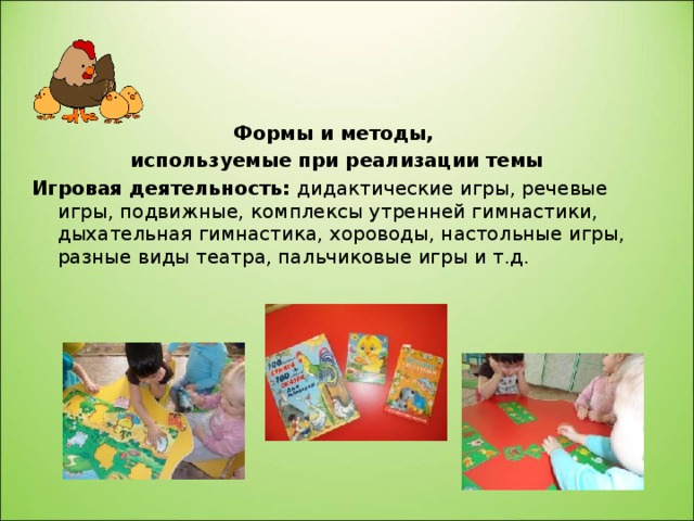 Формы и методы, используемые при реализации темы Игровая деятельность: дидактические игры, речевые игры, подвижные, комплексы утренней гимнастики, дыхательная гимнастика, хороводы, настольные игры, разные виды  театра, пальчиковые игры и т.д. 