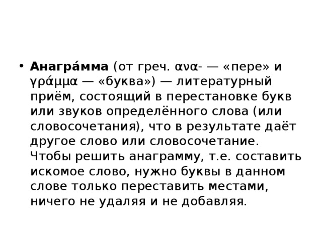 Анагра́мма  (от греч. ανα- — «пере» и γράμμα — «буква») — литературный приём, состоящий в перестановке букв или звуков определённого слова (или словосочетания), что в результате даёт другое слово или словосочетание. Чтобы решить анаграмму, т.е. составить искомое слово, нужно буквы в данном слове только переставить местами, ничего не удаляя и не добавляя.  