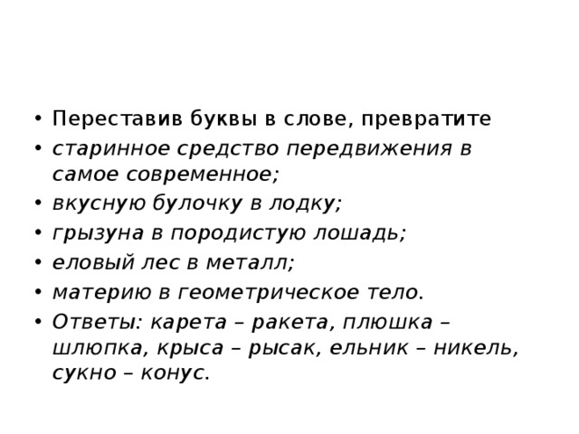 Переставив буквы в слове, превратите старинное средство передвижения в самое современное; вкусную булочку в лодку; грызуна в породистую лошадь; еловый лес в металл; материю в геометрическое тело. Ответы: карета – ракета, плюшка – шлюпка, крыса – рысак, ельник – никель, сукно – конус. 