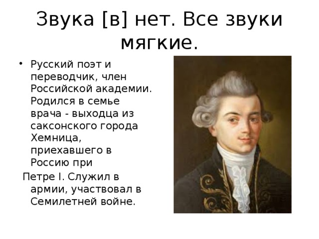 Звука [в] нет. Все звуки мягкие. Русский поэт и переводчик, член Российской академии. Родился в семье врача - выходца из саксонского города Хемница, приехавшего в Россию при  Петре I. Служил в армии, участвовал в Семилетней войне. 