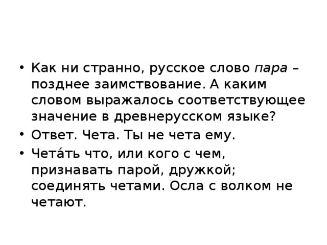 Как ни странно, русское слово пара – позднее заимствование. А каким словом выражалось соответствующее значение в древнерусском языке? Ответ. Чета. Ты не чета ему. Чета́ть что, или кого с чем, признавать парой, дружкой; соединять четами. Осла с волком не четают. 