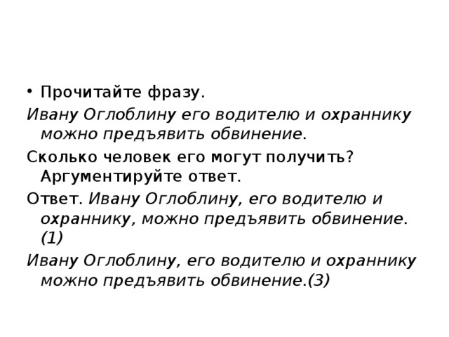 Прочитайте фразу. Ивану Оглоблину его водителю и охраннику можно предъявить обвинение. Сколько человек его могут получить? Аргументируйте ответ. Ответ. Ивану Оглоблину, его водителю и охраннику, можно предъявить обвинение.(1) Ивану Оглоблину, его водителю и охраннику можно предъявить обвинение.(3) 