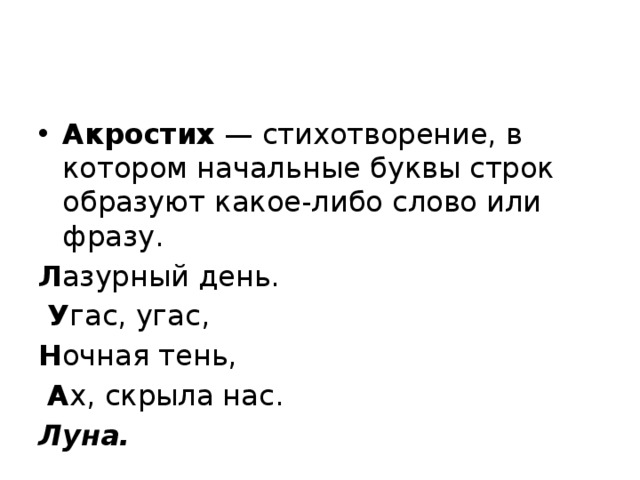 Акростих  — стихотворение, в котором начальные буквы строк образуют какое-либо слово или фразу. Л азурный день.  У гас, угас, Н очная тень,  А х, скрыла нас. Луна. 