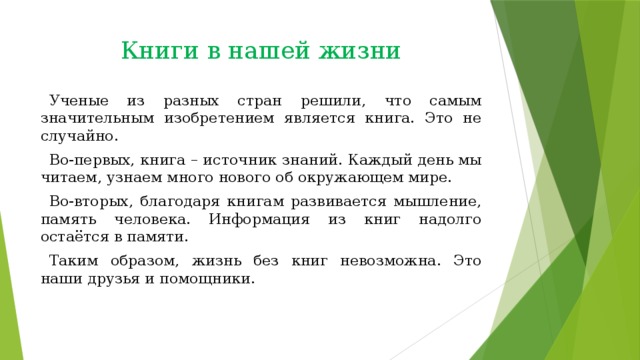 Книги в нашей жизни Ученые из разных стран решили, что самым значительным изобретением является книга. Это не случайно. Во-первых, книга – источник знаний. Каждый день мы читаем, узнаем много нового об окружающем мире. Во-вторых, благодаря книгам развивается мышление, память человека. Информация из книг надолго остаётся в памяти. Таким образом, жизнь без книг невозможна. Это наши друзья и помощники. 