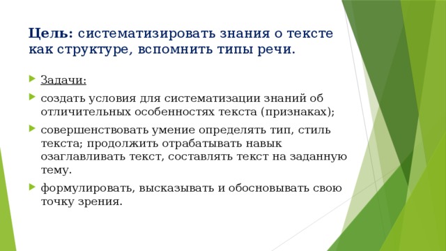 Цель: систематизировать знания о тексте как структуре, вспомнить типы речи. Задачи: создать условия для систематизации знаний об отличительных особенностях текста (признаках); совершенствовать умение определять тип, стиль текста; продолжить отрабатывать навык озаглавливать текст, составлять текст на заданную тему. формулировать, высказывать и обосновывать свою точку зрения. 