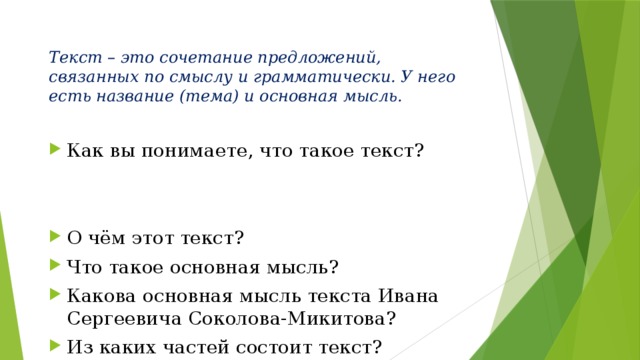 Текст – это сочетание предложений, связанных по смыслу и грамматически. У него есть название (тема) и основная мысль.   Как вы понимаете, что такое текст? О чём этот текст? Что такое основная мысль? Какова основная мысль текста Ивана Сергеевича Соколова-Микитова? Из каких частей состоит текст? К какому типу речи относится текст «Зимняя ночь»? Определите стиль текста. 