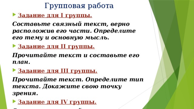 Групповая работа Задание для I группы. Составьте связный текст, верно расположив его части. Определите его тему и основную мысль. Задание для II группы. Прочитайте текст и составьте его план. Задание для III группы. Прочитайте текст. Определите тип текста. Докажите свою точку зрения. Задание для IV группы. Составьте связный текст-рассуждение на тему «Почему надо читать книги?» 