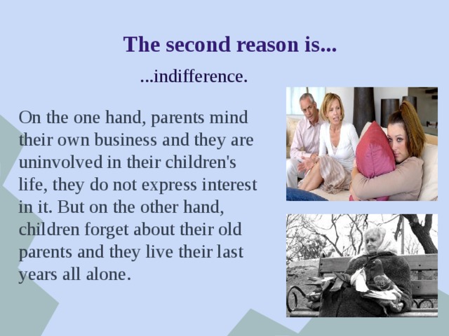 The second reason is... ...indifference. On the one hand, parents mind their own business and they are uninvolved in their children's life, they do not express interest in it. But on the other hand, children forget about their old parents and they live their last years all alone. 