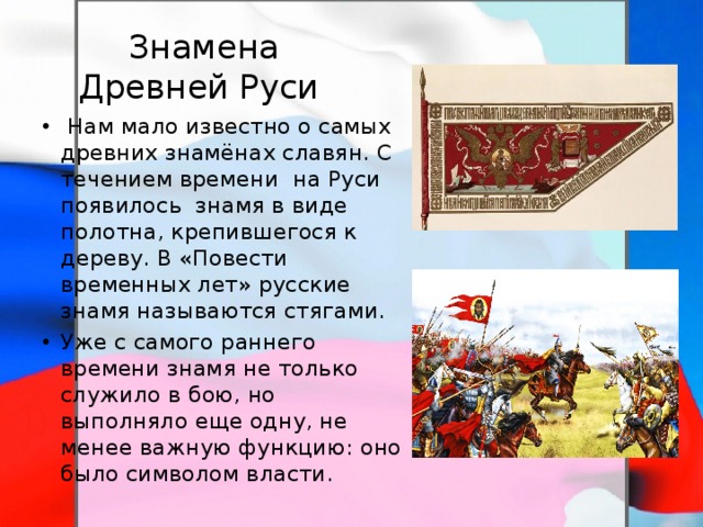  Знамена Древней Руси  Нам мало известно о самых древних знамёнах славян. С течением времени на Руси появилось знамя в виде полотна, крепившегося к дереву. В «Повести временных лет» русские знамя называются стягами. Уже с самого раннего времени знамя не только служило в бою, но выполняло еще одну, не менее важную функцию: оно было символом власти. 