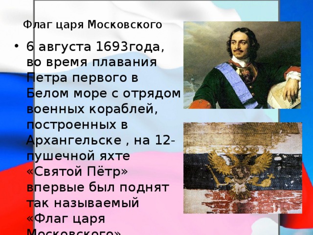  Флаг царя Московского 6 августа 1693года, во время плавания Петра первого в Белом море с отрядом военных кораблей, построенных в Архангельске , на 12-пушечной яхте «Святой Пётр» впервые был поднят так называемый «Флаг царя Московского» состоящий из трёх горизонтальных равновеликих полос белого, синего и красного цветов, с золотым двуглавым орлом посередине. 