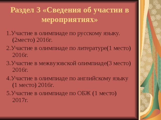 Раздел 3 «Сведения об участии в мероприятиях» 1.Участие в олимпиаде по русскому языку.(2место) 2016г. 2.Участие в олимпиаде по литературе(1 место) 2016г. 3.Участие в межвузовской олимпиаде(3 место) 2016г. 4.Участие в олимпиаде по английскому языку (1 место) 2016г. 5.Участие в олимпиаде по ОБЖ (1 место) 2017г. 