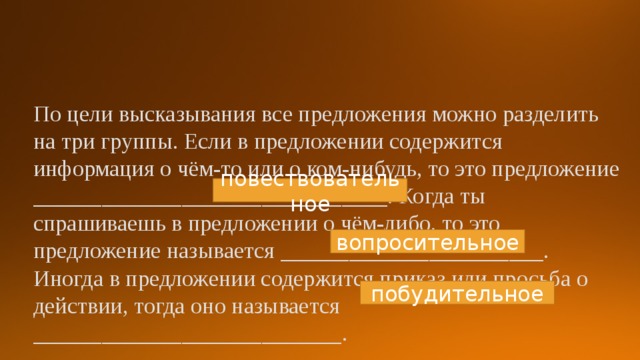 По цели высказывания все предложения можно разделить на три группы. Если в предложении содержится информация о чём-то или о ком-нибудь, то это предложение _______________________________. Когда ты спрашиваешь в предложении о чём-либо, то это предложение называется _______________________. Иногда в предложении содержится приказ или просьба о действии, тогда оно называется ___________________________. повествовательное вопросительное побудительное 