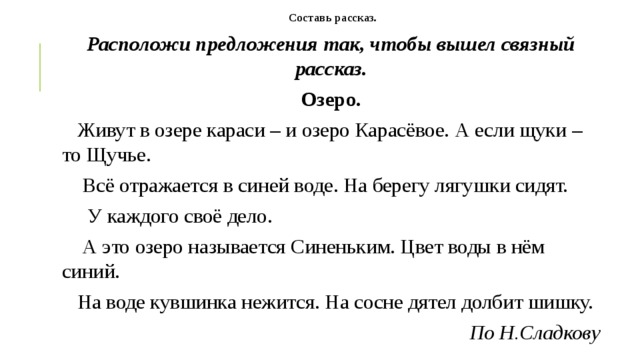 Составь рассказ. Расположи предложения так, чтобы вышел связный рассказ. Озеро.     Живут в озере караси – и озеро Карасёвое. А если щуки – то Щучье.     Всё отражается в синей воде. На берегу лягушки сидят.       У каждого своё дело.     А это озеро называется Синеньким. Цвет воды в нём синий.     На воде кувшинка нежится. На сосне дятел долбит шишку. По Н.Сладкову 