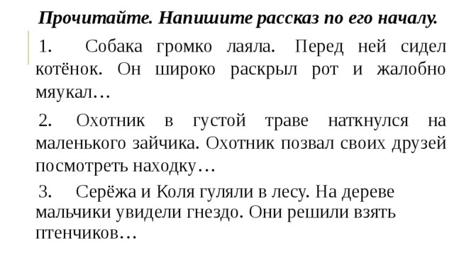 Прочитайте. Напишите рассказ по его началу. 1.   Собака громко лаяла.  Перед ней сидел котёнок. Он широко раскрыл рот и жалобно мяукал… 2.  Охотник в густой траве наткнулся на маленького зайчика. Охотник позвал своих друзей посмотреть находку… 3.     Серёжа и Коля гуляли в лесу. На дереве мальчики увидели гнездо. Они решили взять птенчиков… 