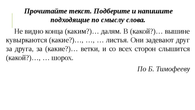 Прочитайте текст. Подберите и напишите подходящие по смыслу слова.     Не видно конца (каким?)… далям. В (какой?)… вышине кувыркаются (какие?)…, …, … листья. Они задевают друг за друга, за (какие?)… ветки, и со всех сторон слышится (какой?)…, … шорох. По Б. Тимофееву 