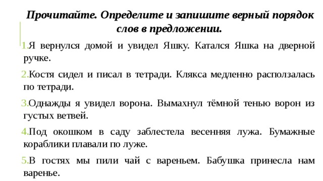 Прочитайте. Определите и запишите верный порядок слов в предложении. Я вернулся домой и увидел Яшку. Катался Яшка на дверной ручке. Костя сидел и писал в тетради. Клякса медленно расползалась по тетради. Однажды я увидел ворона. Вымахнул тёмной тенью ворон из густых ветвей. Под окошком в саду заблестела весенняя лужа. Бумажные кораблики плавали по луже. В гостях мы пили чай с вареньем. Бабушка принесла нам варенье. 