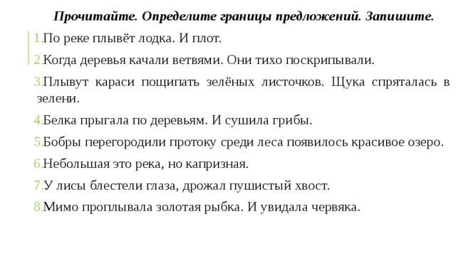 Прочитайте. Определите границы предложений. Запишите. По реке плывёт лодка. И плот. Когда деревья качали ветвями. Они тихо поскрипывали. Плывут караси пощипать зелёных листочков. Щука спряталась в зелени. Белка прыгала по деревьям. И сушила грибы. Бобры перегородили протоку среди леса появилось красивое озеро. Небольшая это река, но капризная. У лисы блестели глаза, дрожал пушистый хвост. Мимо проплывала золотая рыбка. И увидала червяка. 