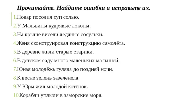 Прочитайте. Найдите ошибки и исправьте их. Повар посолил суп солью. У Мальвины кудрявые локоны. На крыше висели ледяные сосульки. Женя сконструировал конструкцию самолёта. В деревне жили старые старики. В детском саду много маленьких малышей. Юная молодёжь гуляла до поздней ночи. К весне зелень зазеленела. У Юры жил молодой котёнок. Корабли уплыли в заморские моря. 