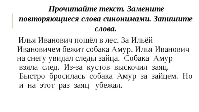 Прочитайте текст. Замените повторяющиеся слова синонимами. Запишите слова. Илья Иванович пошёл в лес. За Ильёй Ивановичем бежит собака Амур. Илья Иванович на снегу увидал следы зайца.  Собака  Амур  взяла  след.  Из-за  кустов  выскочил  заяц.  Быстро  бросилась  собака  Амур  за  зайцем.  Но  и  на  этот  раз  заяц   убежал. 